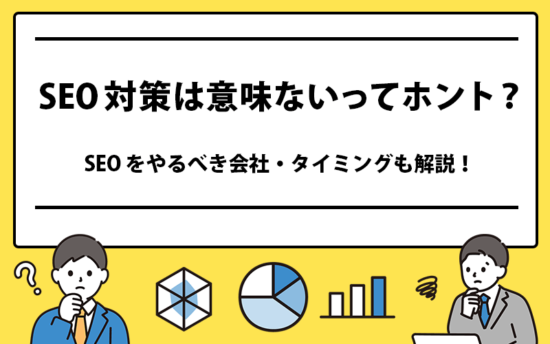 SEO対策は意味ない？SEOをやるべき会社・タイミングを解説！